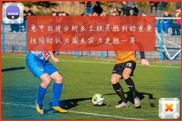 意甲旧将分析米兰缺员胜利的重要性同时认为国米实力更胜一筹