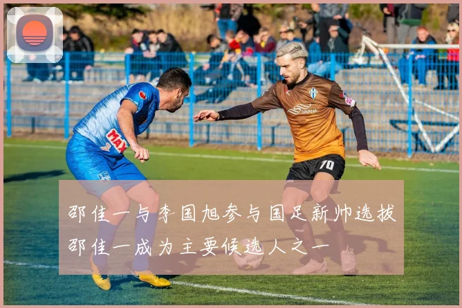 邵佳一与李国旭参与国足新帅选拔邵佳一成为主要候选人之一