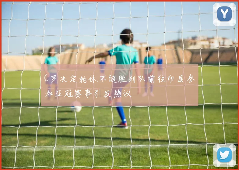 C罗决定轮休不随胜利队前往印度参加亚冠赛事引发热议