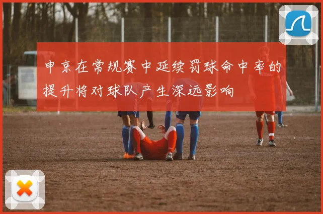 申京在常规赛中延续罚球命中率的提升将对球队产生深远影响