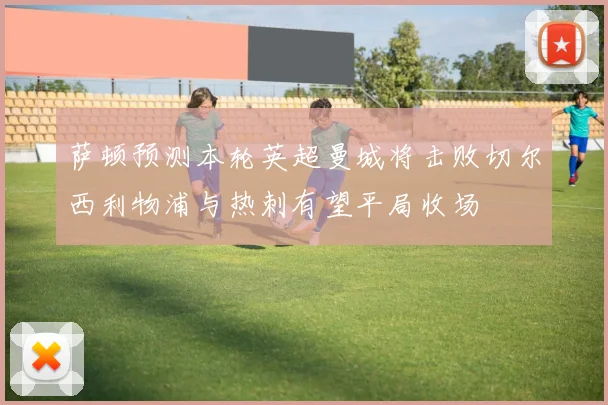 萨顿预测本轮英超曼城将击败切尔西利物浦与热刺有望平局收场