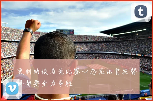 莫利纳谈马竞比赛心态无论首发替补都要全力争胜