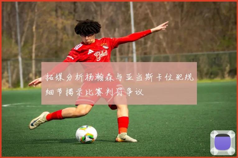 拓媒分析杨瀚森与亚当斯卡位犯规细节揭示比赛判罚争议