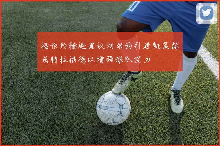 格伦约翰逊建议切尔西引进凯莱赫或特拉福德以增强球队实力