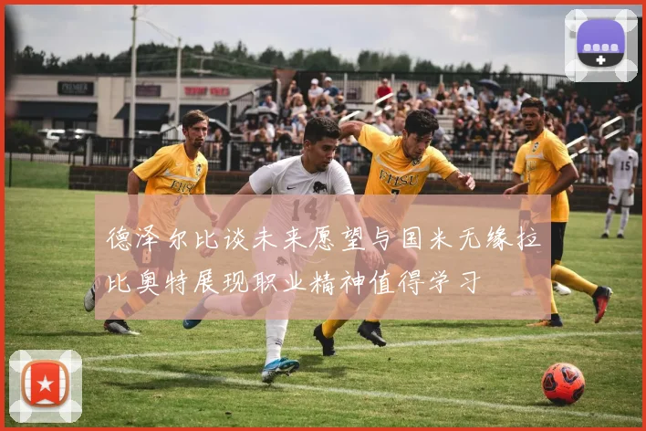 德泽尔比谈未来愿望与国米无缘拉比奥特展现职业精神值得学习