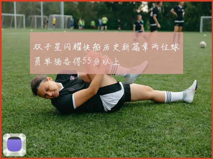 双子星闪耀快船历史新篇章两位球员单场各得55分以上