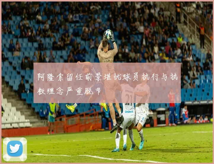 阿隆索留任前景堪忧球员执行与执教理念严重脱节