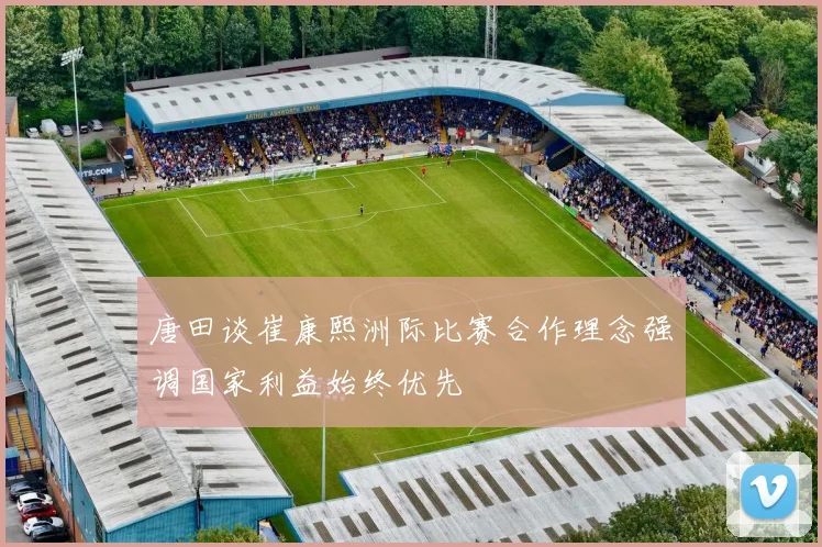 唐田谈崔康熙洲际比赛合作理念强调国家利益始终优先