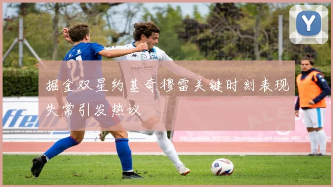 掘金双星约基奇穆雷关键时刻表现失常引发热议