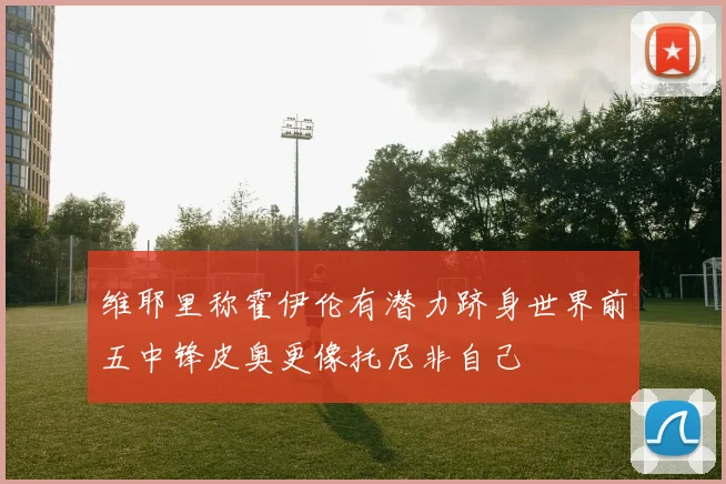 维耶里称霍伊伦有潜力跻身世界前五中锋皮奥更像托尼非自己