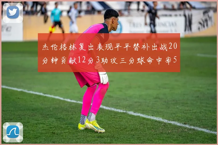 杰伦格林复出表现平平替补出战20分钟贡献12分3助攻三分球命中率50