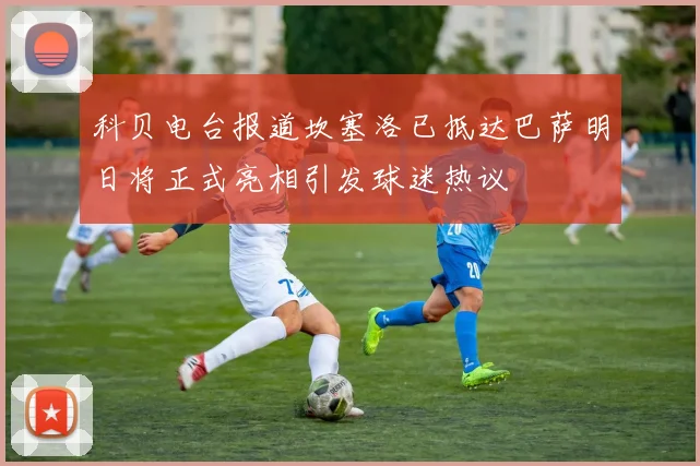 科贝电台报道坎塞洛已抵达巴萨明日将正式亮相引发球迷热议