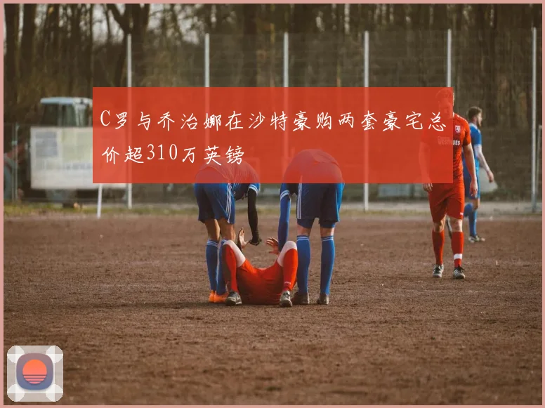 C罗与乔治娜在沙特豪购两套豪宅总价超310万英镑