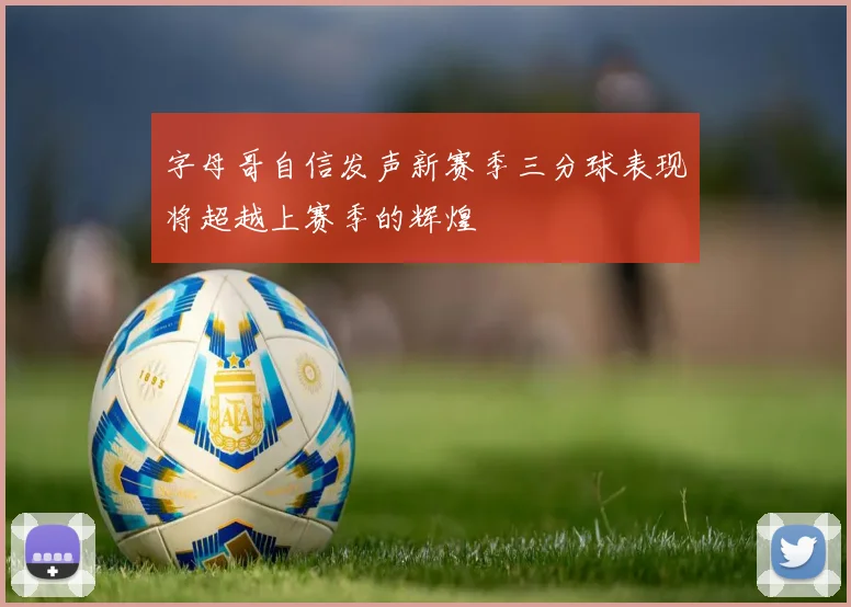 字母哥自信发声新赛季三分球表现将超越上赛季的辉煌