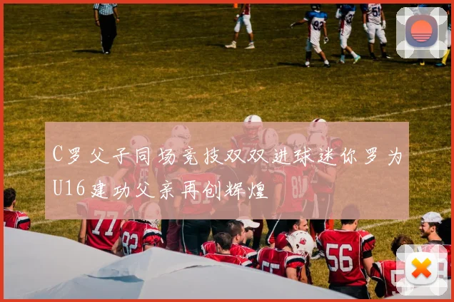 C罗父子同场竞技双双进球迷你罗为U16建功父亲再创辉煌