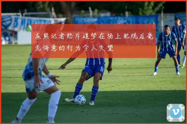 灰熊记者怒斥追梦在场上犯规后毫无悔意的行为令人失望