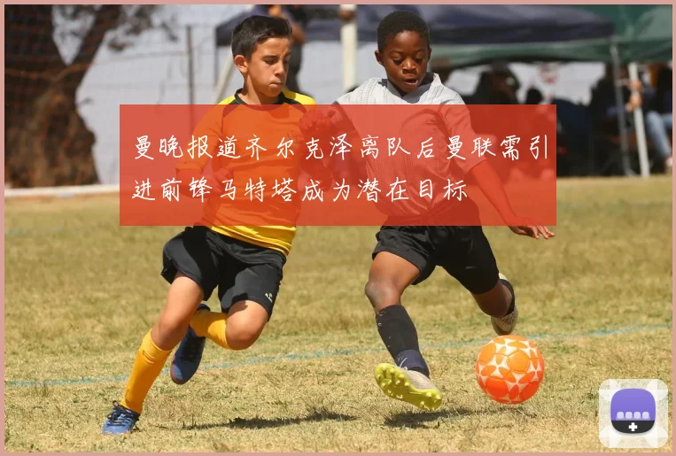 曼晚报道齐尔克泽离队后曼联需引进前锋马特塔成为潜在目标