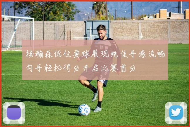 杨瀚森低位要球展现绝佳手感流畅勾手轻松得分开启比赛首分