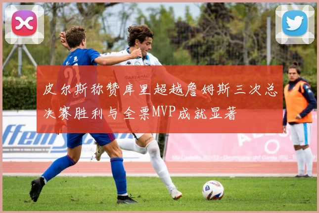 皮尔斯称赞库里超越詹姆斯三次总决赛胜利与全票MVP成就显著