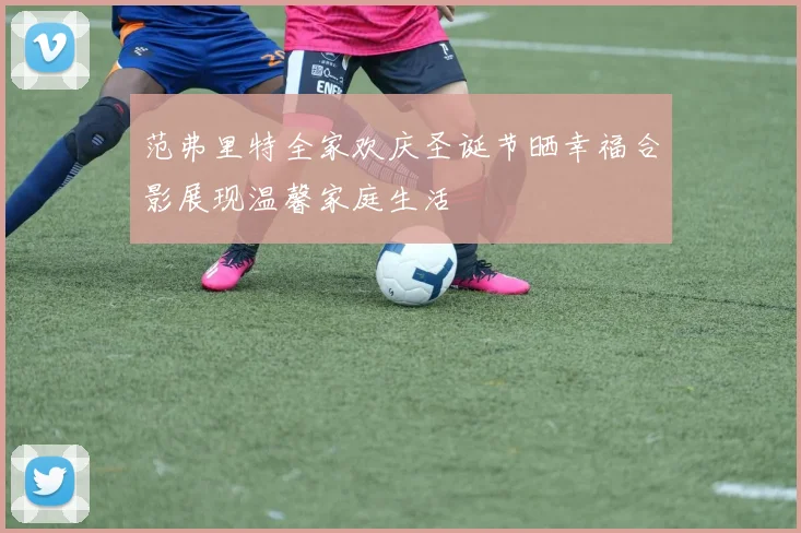 范弗里特全家欢庆圣诞节晒幸福合影展现温馨家庭生活