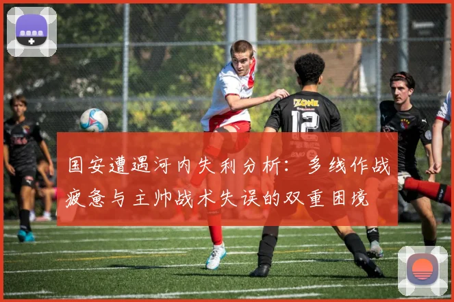 国安遭遇河内失利分析：多线作战疲惫与主帅战术失误的双重困境
