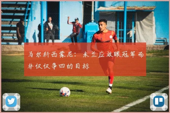 马尔科西蒙尼：米兰应放眼冠军而非仅仅争四的目标