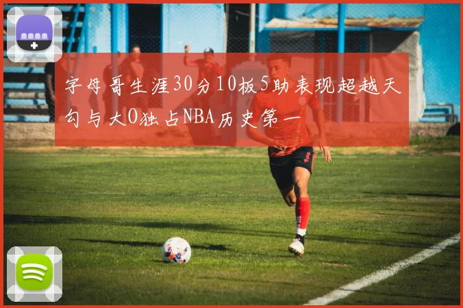 字母哥生涯30分10板5助表现超越天勾与大O独占NBA历史第一