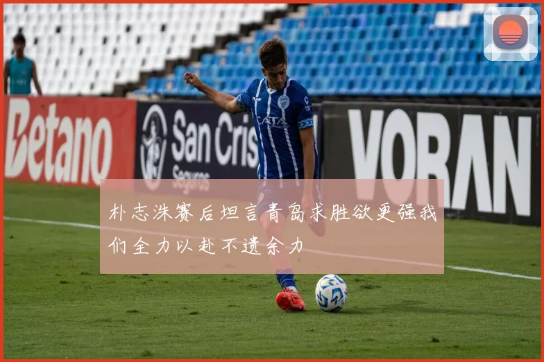 朴志洙赛后坦言青岛求胜欲更强我们全力以赴不遗余力