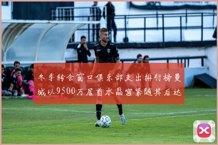 冬季转会窗口俱乐部支出排行榜曼城以9500万居首水晶宫紧随其后达8970万