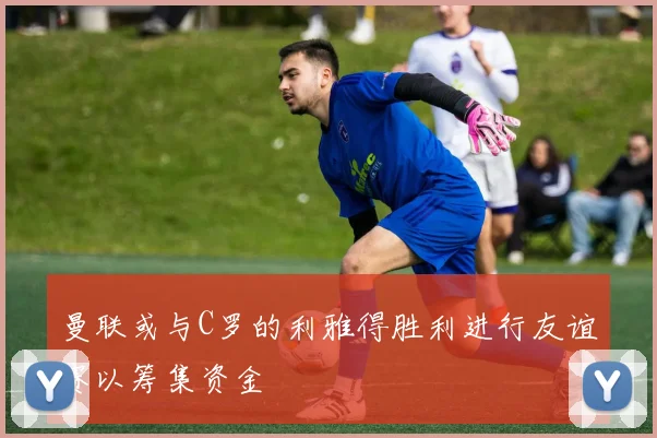曼联或与C罗的利雅得胜利进行友谊赛以筹集资金