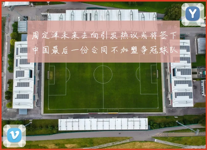 周定洋未来去向引发热议或将签下中国最后一份合同不加盟争冠球队
