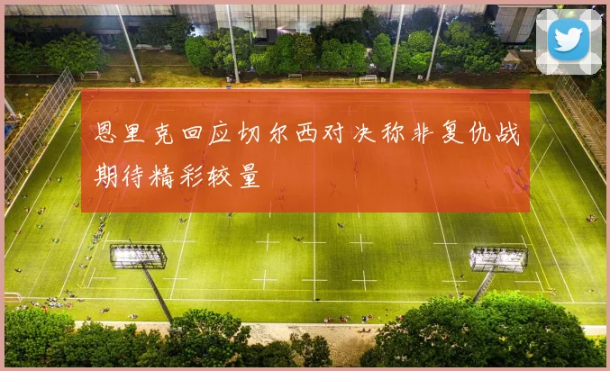恩里克回应切尔西对决称非复仇战期待精彩较量