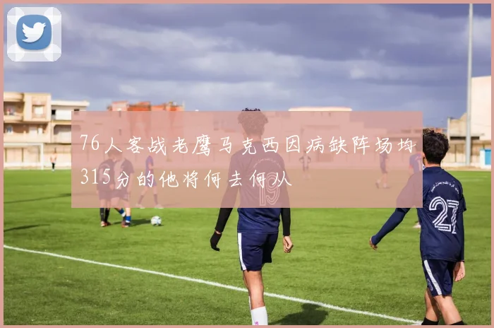 76人客战老鹰马克西因病缺阵场均315分的他将何去何从