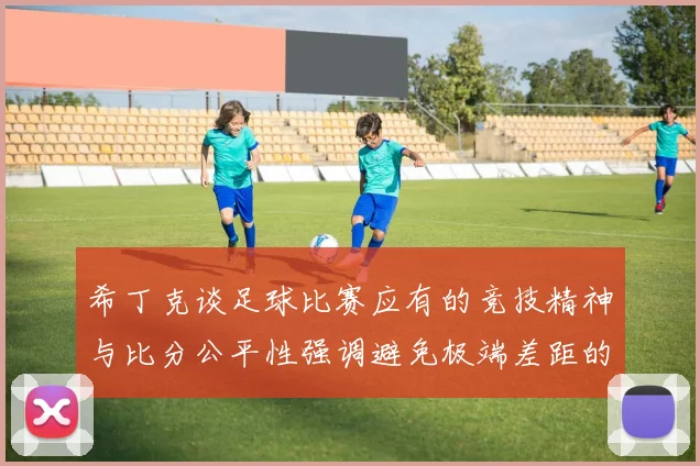 希丁克谈足球比赛应有的竞技精神与比分公平性强调避免极端差距的必要性