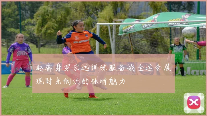 赵睿身穿宏远训练服备战全运会展现时光倒流的独特魅力