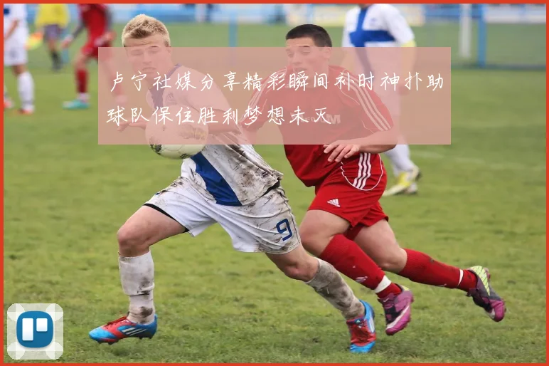 卢宁社媒分享精彩瞬间补时神扑助球队保住胜利梦想未灭