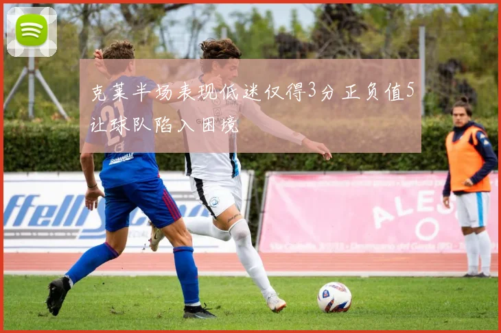 克莱半场表现低迷仅得3分正负值5让球队陷入困境