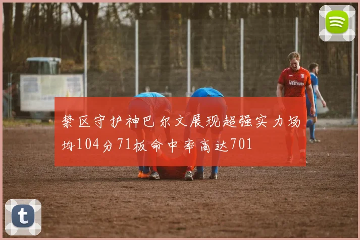 禁区守护神巴尔文展现超强实力场均104分71板命中率高达701